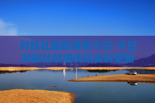财联社最新消息今日-今日财联社权威资讯实时更新