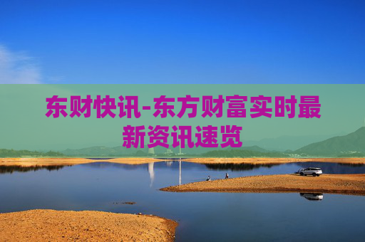 东财快讯-东方财富实时最新资讯速览