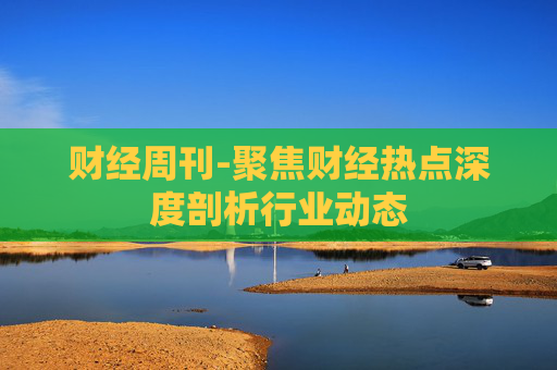 财经周刊-聚焦财经热点深度剖析行业动态