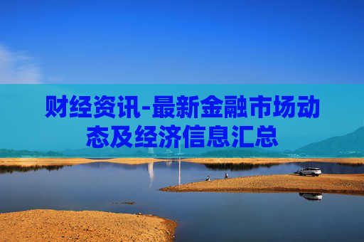 财经资讯-最新金融市场动态及经济信息汇总