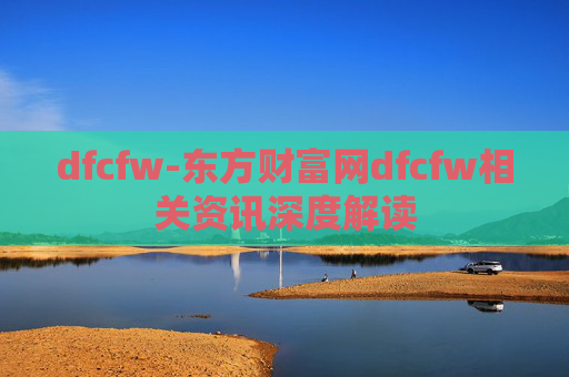 dfcfw-东方财富网dfcfw相关资讯深度解读