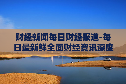 财经新闻每日财经报道-每日最新鲜全面财经资讯深度剖析