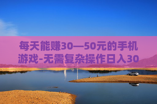 每天能赚30—50元的手机游戏-无需复杂操作日入30到50元手游推荐