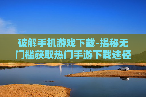 破解手机游戏下载-揭秘无门槛获取热门手游下载途径