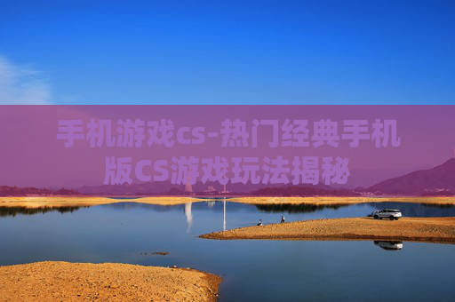 手机游戏cs-热门经典手机版CS游戏玩法揭秘