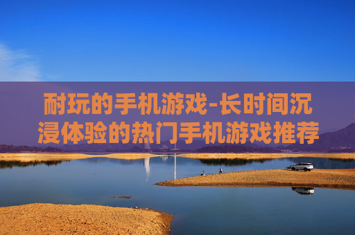 耐玩的手机游戏-长时间沉浸体验的热门手机游戏推荐