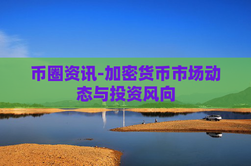 币圈资讯-加密货币市场动态与投资风向