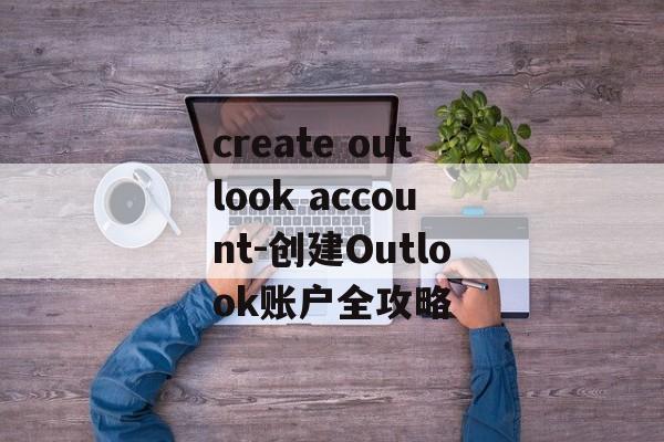 create outlook account-创建Outlook账户全攻略
