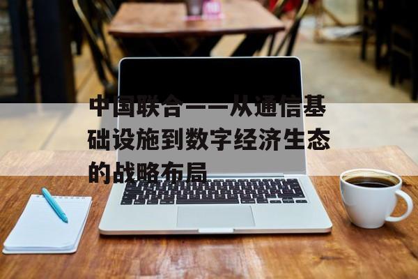 中国联合——从通信基础设施到数字经济生态的战略布局