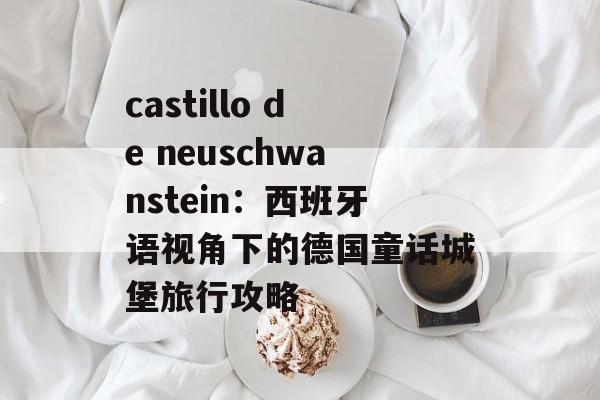 castillo de neuschwanstein:西班牙语视角下的德国童话城堡旅行攻略
