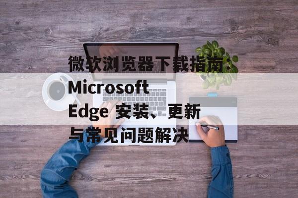 微软浏览器下载指南：Microsoft Edge 安装、更新与常见问题解决