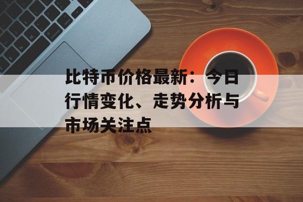 比特币价格最新：今日行情变化、走势分析与市场关注点